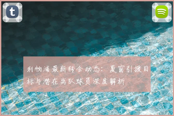 利物浦最新转会动态：夏窗引援目标与潜在离队球员深度解析