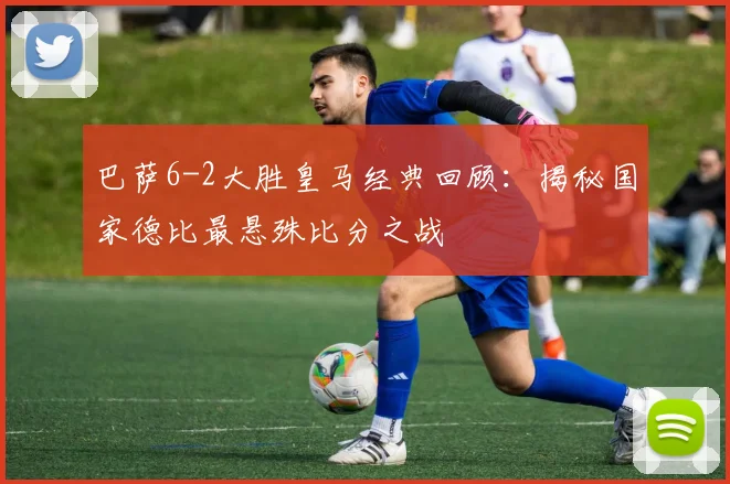 巴萨6-2大胜皇马经典回顾：揭秘国家德比最悬殊比分之战