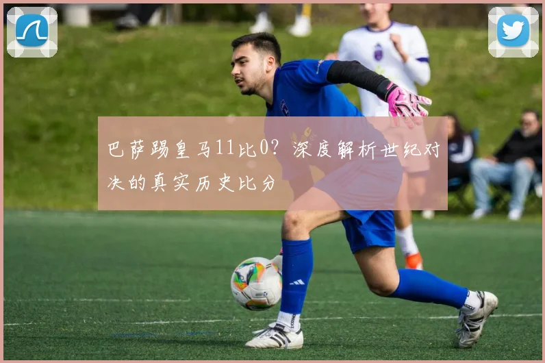巴萨踢皇马11比0？深度解析世纪对决的真实历史比分