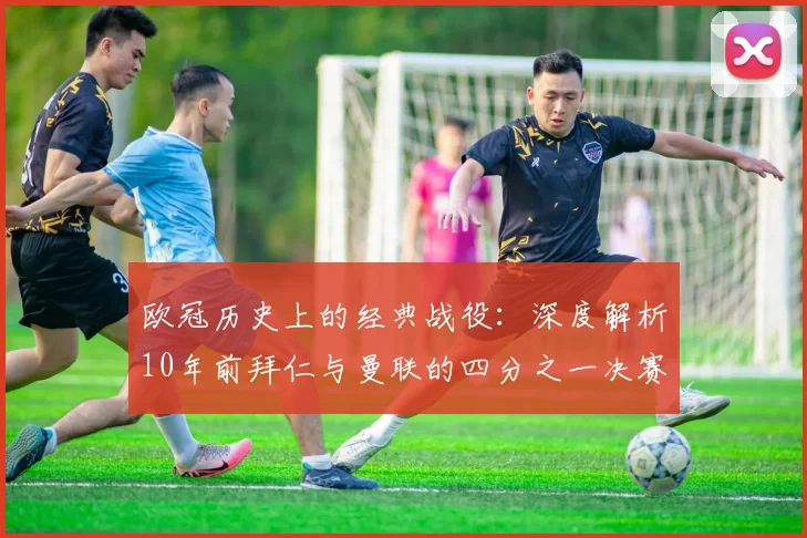 欧冠历史上的经典战役：深度解析10年前拜仁与曼联的四分之一决赛较量