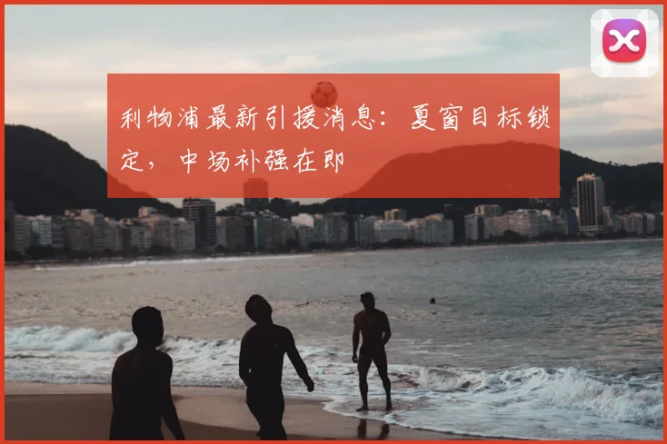 利物浦最新引援消息：夏窗目标锁定，中场补强在即