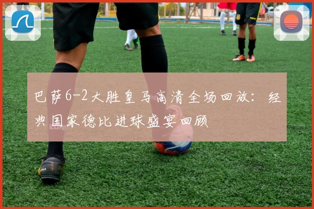 巴萨6-2大胜皇马高清全场回放：经典国家德比进球盛宴回顾