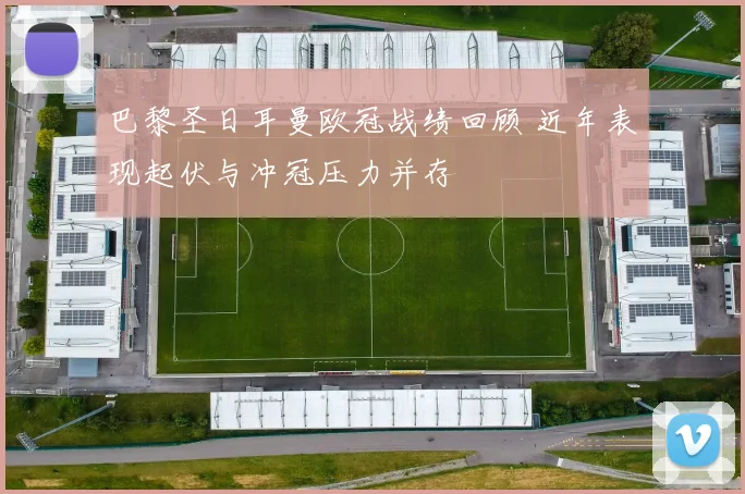 巴黎圣日耳曼欧冠战绩回顾 近年表现起伏与冲冠压力并存