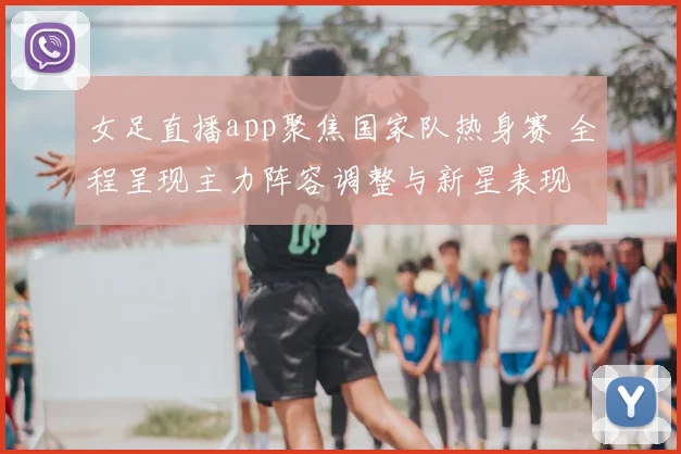 女足直播app聚焦国家队热身赛 全程呈现主力阵容调整与新星表现