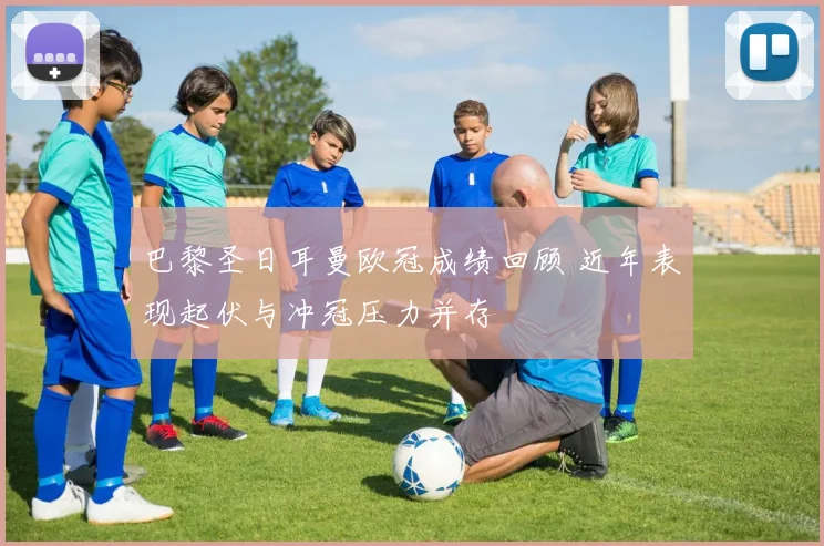 巴黎圣日耳曼欧冠成绩回顾 近年表现起伏与冲冠压力并存